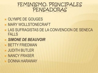 FEMINISMO. PRINCIPALES
PENSADORAS
 OLYMPE DE GOUGES
 MARY WOLLSTONECRAFT
 LAS SUFRAGISTAS DE LA CONVENCION DE SENECA
FALLS
 SIMONE DE BEAUVOIR
 BETTY FRIEDMAN
 JUDITH BUTLER
 NANCY FRASER
 DONNA HARAWAY
 