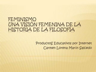FEMINISMO
UNA VISIÓN FEMENINA DE LA
HISTORIA DE LA FILOSOFÍA
ProductoS Educativos por Internet
Carmen Lorena Marín Salcedo
 