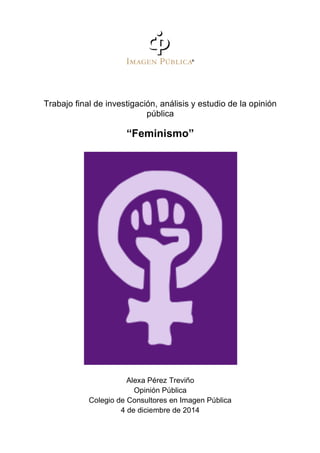  
	
  
Trabajo final de investigación, análisis y estudio de la opinión
pública
“Feminismo”
Alexa Pérez Treviño
Opinión Pública
Colegio de Consultores en Imagen Pública
4 de diciembre de 2014
	
  
 