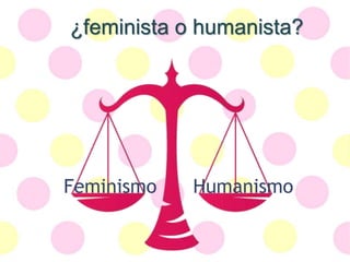 ¿feminista o humanista?
Feminismo Humanismo
 