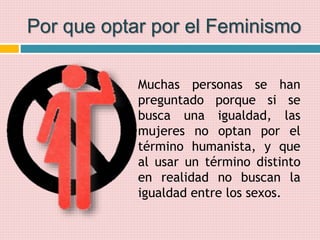Por que optar por el Feminismo
Muchas personas se han
preguntado porque si se
busca una igualdad, las
mujeres no optan por el
término humanista, y que
al usar un término distinto
en realidad no buscan la
igualdad entre los sexos.
 