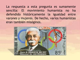 La respuesta a esta pregunta es sumamente
sencilla: El movimiento humanista no ha
defendido históricamente la igualdad entre
varones y mujeres. De hecho, varios humanistas
eran también misóginos.
 