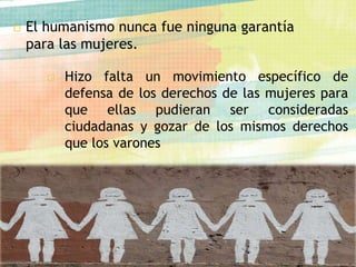  El humanismo nunca fue ninguna garantía
para las mujeres.
□ Hizo falta un movimiento específico de
defensa de los derechos de las mujeres para
que ellas pudieran ser consideradas
ciudadanas y gozar de los mismos derechos
que los varones
 