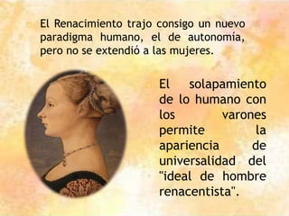 □ El Renacimiento trajo consigo un nuevo
paradigma humano, el de autonomía,
pero no se extendió a las mujeres.
□ El solapamiento
de lo humano con
los varones
permite la
apariencia de
universalidad del
"ideal de hombre
renacentista".
 
