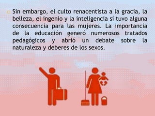  Sin embargo, el culto renacentista a la gracia, la
belleza, el ingenio y la inteligencia sí tuvo alguna
consecuencia para las mujeres. La importancia
de la educación generó numerosos tratados
pedagógicos y abrió un debate sobre la
naturaleza y deberes de los sexos.
 