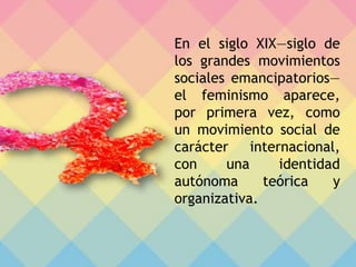En el siglo XIX—siglo de
los grandes movimientos
sociales emancipatorios—
el feminismo aparece,
por primera vez, como
un movimiento social de
carácter internacional,
con una identidad
autónoma teórica y
organizativa.
 