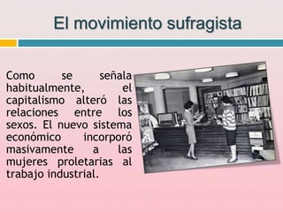 El movimiento sufragista
Como se señala
habitualmente, el
capitalismo alteró las
relaciones entre los
sexos. El nuevo sistema
económico incorporó
masivamente a las
mujeres proletarias al
trabajo industrial.
 