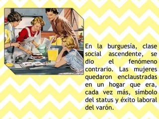 En la burguesía, clase
social ascendente, se
dio el fenómeno
contrario. Las mujeres
quedaron enclaustradas
en un hogar que era,
cada vez más, símbolo
del status y éxito laboral
del varón.
 