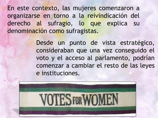  En este contexto, las mujeres comenzaron a
organizarse en torno a la reivindicación del
derecho al sufragio, lo que explica su
denominación como sufragistas.
□ Desde un punto de vista estratégico,
consideraban que una vez conseguido el
voto y el acceso al parlamento, podrían
comenzar a cambiar el resto de las leyes
e instituciones.
 