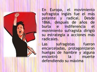  En Europa, el movimiento
sufragista inglés fue el más
potente y radical. Desde
1866, después de años de
burla e indiferencia el
movimiento sufragista dirigió
su estrategia a acciones más
radicales.
 Las sufragistas fueron
encarceladas, protagonizaron
huelgas de hambre y alguna
encontró la muerte
defendiendo su máxima
 