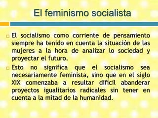 El feminismo socialista
 El socialismo como corriente de pensamiento
siempre ha tenido en cuenta la situación de las
mujeres a la hora de analizar lo sociedad y
proyectar el futuro.
 Esto no significa que el socialismo sea
necesariamente feminista, sino que en el siglo
XIX comenzaba a resultar difícil abanderar
proyectos igualitarios radicales sin tener en
cuenta a la mitad de la humanidad.
 