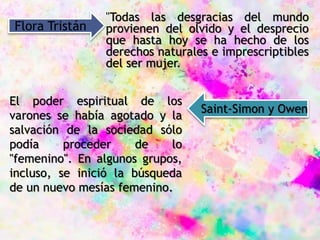 "Todas las desgracias del mundo
provienen del olvido y el desprecio
que hasta hoy se ha hecho de los
derechos naturales e imprescriptibles
del ser mujer.
Flora Tristán
El poder espiritual de los
varones se había agotado y la
salvación de la sociedad sólo
podía proceder de lo
"femenino". En algunos grupos,
incluso, se inició la búsqueda
de un nuevo mesías femenino.
Saint-Simon y Owen
 