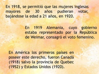  En 1918, se permitió que las mujeres inglesas
mayores de 30 años pudieran votar,
bajándose la edad a 21 años, en 1920.
□ En 1919 Alemania, cuyo gobierno
estaba representado por la República
de Weimar, consagró el voto femenino.
□ En América los primeros países en
poseer este derecho, fueron Canadá
(1918) salvo la provincia de Quebec
(1952) y Estados Unidos (1920).
 
