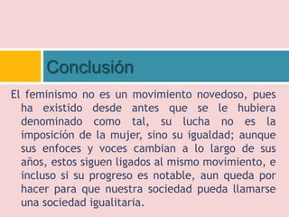 El feminismo no es un movimiento novedoso, pues
ha existido desde antes que se le hubiera
denominado como tal, su lucha no es la
imposición de la mujer, sino su igualdad; aunque
sus enfoces y voces cambian a lo largo de sus
años, estos siguen ligados al mismo movimiento, e
incluso si su progreso es notable, aun queda por
hacer para que nuestra sociedad pueda llamarse
una sociedad igualitaria.
Conclusión
 