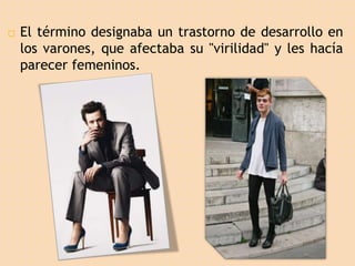  El término designaba un trastorno de desarrollo en
los varones, que afectaba su "virilidad" y les hacía
parecer femeninos.
 