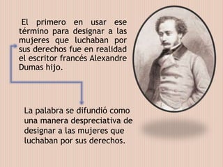 El primero en usar ese
término para designar a las
mujeres que luchaban por
sus derechos fue en realidad
el escritor francés Alexandre
Dumas hijo.
La palabra se difundió como
una manera despreciativa de
designar a las mujeres que
luchaban por sus derechos.
 