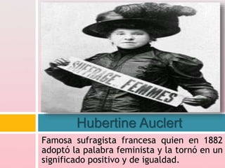 Famosa sufragista francesa quien en 1882
adoptó la palabra feminista y la tornó en un
significado positivo y de igualdad.
Hubertine Auclert
 