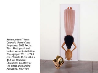 Janine Antoni Título:
Caryatid (Terra Cotta
Amphora), 2003 Fecha:
Tipo: Photograph and
broken vessel installation.
Photograph: 231.1 x 74.9
cm.; Vessel: 48.3 x 40.6 x
35.6 cm Medidas:
Úbicacion: Courtesy of
the artist and Luhring
Augustine, New York
 