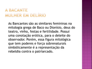 As Bancantes são as similares femininas na
mitologia grega de Baco ou Dionísio, deus do
teatro, vinho, festas e fertilidade. Possui
uma conotação erótica, para o deleite do
observador. Porém, essa figura mitológica
que tem poderes e força sobrenaturais
simbólicamente é a representação da
rebeldia contra o patriarcado.
 