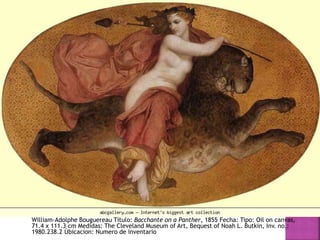 William-Adolphe Bouguereau Título: Bacchante on a Panther, 1855 Fecha: Tipo: Oil on canvas,
71.4 x 111.3 cm Medidas: The Cleveland Museum of Art, Bequest of Noah L. Butkin, Inv. no.:
1980.238.2 Úbicacion: Numero de inventario
 