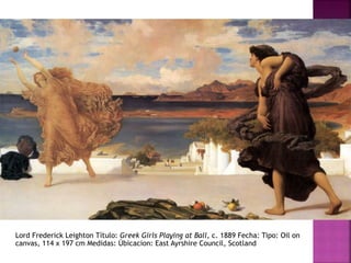 Lord Frederick Leighton Título: Greek Girls Playing at Ball, c. 1889 Fecha: Tipo: Oil on
canvas, 114 x 197 cm Medidas: Úbicacion: East Ayrshire Council, Scotland
 