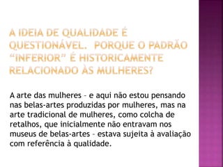 A arte das mulheres – e aqui não estou pensando
nas belas-artes produzidas por mulheres, mas na
arte tradicional de mulheres, como colcha de
retalhos, que inicialmente não entravam nos
museus de belas-artes – estava sujeita à avaliação
com referência à qualidade.
 