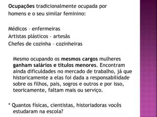 Ocupações tradicionalmente ocupada por
homens e o seu similar feminino:
Médicos – enfermeiras
Artistas plásticos – artesãs
Chefes de cozinha – cozinheiras
Mesmo ocupando os mesmos cargos mulheres
ganham salários e títulos menores. Encontram
ainda dificuldades no mercado de trabalho, já que
historicamente a elas foi dada a responsabilidade
sobre os filhos, pais, sogros e outros e por isso,
teoricamente, faltam mais ou serviço.
* Quantos físicas, cientistas, historiadoras vocês
estudaram na escola?
 