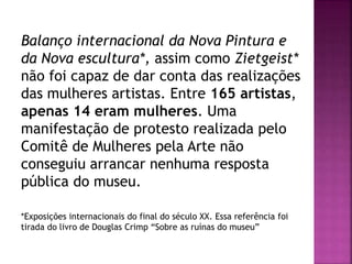 Balanço internacional da Nova Pintura e
da Nova escultura*, assim como Zietgeist*
não foi capaz de dar conta das realizações
das mulheres artistas. Entre 165 artistas,
apenas 14 eram mulheres. Uma
manifestação de protesto realizada pelo
Comitê de Mulheres pela Arte não
conseguiu arrancar nenhuma resposta
pública do museu.
*Exposições internacionais do final do século XX. Essa referência foi
tirada do livro de Douglas Crimp “Sobre as ruínas do museu”
 