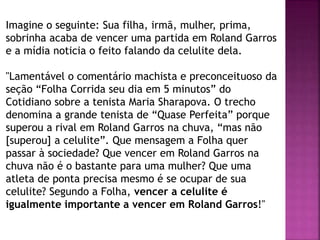 Imagine o seguinte: Sua filha, irmã, mulher, prima,
sobrinha acaba de vencer uma partida em Roland Garros
e a mídia noticia o feito falando da celulite dela.
"Lamentável o comentário machista e preconceituoso da
seção “Folha Corrida seu dia em 5 minutos” do
Cotidiano sobre a tenista Maria Sharapova. O trecho
denomina a grande tenista de “Quase Perfeita” porque
superou a rival em Roland Garros na chuva, “mas não
[superou] a celulite”. Que mensagem a Folha quer
passar à sociedade? Que vencer em Roland Garros na
chuva não é o bastante para uma mulher? Que uma
atleta de ponta precisa mesmo é se ocupar de sua
celulite? Segundo a Folha, vencer a celulite é
igualmente importante a vencer em Roland Garros!"
 
