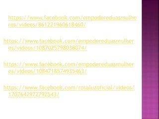 https://www.facebook.com/empodereduasmulhe
res/videos/861221960618460/
https://www.facebook.com/empodereduasmulher
es/videos/1087025798038074/
https://www.facebook.com/empodereduasmulher
es/videos/1084718574935463/
https://www.facebook.com/rosaluzoficial/videos/
1707642972792543/
 
