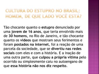 Tão chocante quanto o estupro denunciado por
uma jovem de 16 anos, que teria envolvido mais
de 30 homens, no Rio de Janeiro, e tão chocante
quanto os vídeos que mostram seus ferimentos e
foram postados na internet, foi a reação de uma
parcela da sociedade, que se divertiu nas redes
sociais com eles e com a história. E a inação de
uma outra parte, que culpou a própria vítima pelo
ocorrido ou simplesmente caiu no autoengano de
que essa história não nos diz respeito.
 
