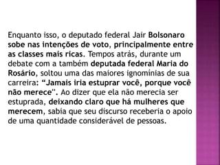 Enquanto isso, o deputado federal Jair Bolsonaro
sobe nas intenções de voto, principalmente entre
as classes mais ricas. Tempos atrás, durante um
debate com a também deputada federal Maria do
Rosário, soltou uma das maiores ignomínias de sua
carreira: “Jamais iria estuprar você, porque você
não merece''. Ao dizer que ela não merecia ser
estuprada, deixando claro que há mulheres que
merecem, sabia que seu discurso receberia o apoio
de uma quantidade considerável de pessoas.
 