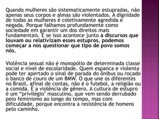 Quando mulheres são sistematicamente estupradas, não
apenas seus corpos e almas são violentados. A dignidade
de todas as mulheres é coletivamente agredida e
negada. Porque falhamos profundamente como
sociedade em garantir um dos direitos mais
fundamentais. E se isso acontece junto a discursos que
louvam ou relativizam esses estupros, podemos
começar a nos questionar que tipo de povo somos
nós.
Violência sexual não é monopólio de determinada classe
social e nível de escolaridade. Quem espanca e violenta
pode ter apertado o sinal de parada do ônibus ou roçado
o banco de couro de um BMW. O que une os diferentes
no Brasil, afinal de contas, não é o futebol, a religião ou
a comida. É a violência de gênero. A cultura de estupro
é um “privilégio'' masculino, que vem sendo derrubado
pelo feminismo ao longo do tempo, mas com
dificuldade, porque encontra a resistência de homens
pelo caminho.
 