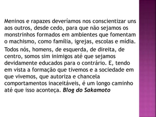 Meninos e rapazes deveríamos nos conscientizar uns
aos outros, desde cedo, para que não sejamos os
monstrinhos formados em ambientes que fomentam
o machismo, como família, igrejas, escolas e mídia.
Todos nós, homens, de esquerda, de direita, de
centro, somos sim inimigos até que sejamos
devidamente educados para o contrário. E, tendo
em vista a formação que tivemos e a sociedade em
que vivemos, que autoriza e chancela
comportamentos inaceitáveis, é um longo caminho
até que isso aconteça. Blog do Sakamoto
 