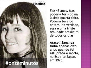 Faz 43 anos. Mas
poderia ter sido na
última quarta-feira.
Poderia ter sido
ontem. Na verdade,
essa é uma triste
realidade brasileira,
de todos os dias.
Araceli Sanchez
tinha apenas oito
anos quando foi
estuprada e morta,
no Espírito Santo,
em 1973.
 