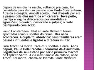 Depois de um dia na escola, voltando pra casa, foi
convidada para dar um passeio com Paulo Constanteen.
Atraída e coagida, Araceli aceitou. Foi drogada por ele
e passou dois dias mantida em cárcere. Teve peito,
barriga e vagina dilacerados por mordidas e
agressões; o queixo, deslocado a golpes; o rosto
desfigurado com ácido.
Paulo Constanteen Helal e Dante Michelini foram
apontados como suspeitos do crime. Mas nada
aconteceu. A dupla foi absolvida: seus familiares eram
pessoas influentes e ligados à ditadura militar.
Para Araceli? A morte. Para os suspeitos? Honra. Anos
depois, Paulo Helal recebeu honrarias da Assembléia
Legislativa de seu estado por ser o primeiro maçom
do Espírito Santo. A via mais famosa da cidade, onde
Araceli foi morta, chama-se Avenida Dante Michelini.
 