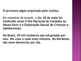 O processo segue arquivado pela Justiça.
Em memória de Araceli, o dia 18 de maio foi
instituído como O Dia Nacional do Combate ao
Abuso Sexo e à Exploração Sexual de Crianças e
Adolescentes.
No Brasil, 50 mil mulheres são estupradas por
ano. Um caso a cada onze minutos. No Nordeste,
são nove denúncias por dia.
 
