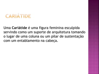 Uma Cariátide é uma figura feminina esculpida
servindo como um suporte de arquitetura tomando
o lugar de uma coluna ou um pilar de sustentação
com um entablamento na cabeça.
 