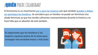 ¿QUIÉN PUEDE COLABORAR?
El feminismo es un movimiento por y para las mujeres aún que también pueden y deben
ser partícipes los hombres. Se considera que un hombre no puede ser feminista sino
aliado feminista ya que han tenido suficientes reconocimientos durante la historia y no
hace falta que se adueñen de este también.
Es importante que los hombres y las
mujeres vayamos juntos de la mano para
conseguir una sociedad mejor y más justa.
 