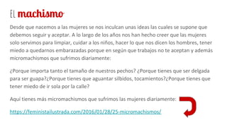 el machismo
Desde que nacemos a las mujeres se nos inculcan unas ideas las cuales se supone que
debemos seguir y aceptar. A lo largo de los años nos han hecho creer que las mujeres
solo servimos para limpiar, cuidar a los niños, hacer lo que nos dicen los hombres, tener
miedo a quedarnos embarazadas porque en según que trabajos no te aceptan y además
micromachismos que sufrimos diariamente:
¿Porque importa tanto el tamaño de nuestros pechos? ¿Porque tienes que ser delgada
para ser guapa?¿Porque tienes que aguantar silbidos, tocamientos?¿Porque tienes que
tener miedo de ir sola por la calle?
Aquí tienes más micromachismos que sufrimos las mujeres diariamente:
https://feministailustrada.com/2016/01/28/25-micromachismos/
 