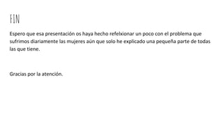 FIN
Espero que esa presentación os haya hecho refelxionar un poco con el problema que
sufrimos diariamente las mujeres aún que solo he explicado una pequeña parte de todas
las que tiene.
Gracias por la atención.
 