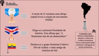 E ainda…
A morte de 41 meninas num abrigo
estatal levou á criação do movimento
#56Dói
Elege-se a primeira Presidente da
história. Esta afirma que, “o
feminismo tem de ser democrático”
Destaca-se o grupo feminista Coletivo
Flor de Azálea: o mais antigo da
América do Sul
Continente com:
Maiores disparidades
salariais e índices de
violência doméstica;
Pouca representatividade
feminina e Obrigação ás
tarefas domésticas
 