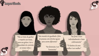 Importância
“Não se trata de ganhar
o respeito aos maus,
nem aos gritos: é ter a
capacidade de controlar
as nossas vidas e
destinos”
“Ser forte é viver
individualmente e lutar
coletivamente”
“Ser feminista é ser
humanista”
“Um mundo de igualdade é feito
de pessoas com direitos iguais
para serem diferentes”
“”O destino de uma
mulher é ser mulher”
 