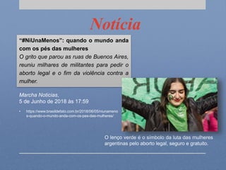 Notícia
“#NiUnaMenos”: quando o mundo anda
com os pés das mulheres
O grito que parou as ruas de Buenos Aires,
reuniu milhares de militantes para pedir o
aborto legal e o fim da violência contra a
mulher.
O lenço verde é o símbolo da luta das mulheres
argentinas pelo aborto legal, seguro e gratuito.
Marcha Noticias,
5 de Junho de 2018 às 17:59
• https://www.brasildefato.com.br/2018/06/05/niunameno
s-quando-o-mundo-anda-com-os-pes-das-mulheres/
 