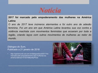 Notícia
2017 foi marcado pelo empoderamento das mulheres na América
Latina
O ano de 2017 teve inúmeros alarmantes e foi outro ano de adesão
feminina. Foi um ano em que América Latina levantou sua voz contra a
violência machista com movimentos feministas que ecoaram por toda a
região, criando laços com outros movimentos de mulheres ao redor do
mundo.
Diálogos do Sum,
Publicado a 21 janeiro de 2018
• http://operamundi.uol.com.br/dialogosdosul/2017-foi-
marcado-pelo-empoderamento-das-mulheres-na-
america-latina/21012018/#prettyPhoto
 