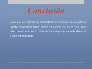 Conclusão
• Em suma, ao realizarmos este trabalho verificamos que se estão a
realizar progressos nesta região mas ainda há muito mais para
fazer, de modo a que a mulher tenha uma presença mais afirmada
e ativa na sociedade.
 