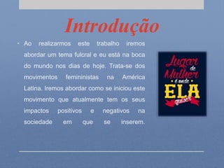 Introdução
• Ao realizarmos este trabalho iremos
abordar um tema fulcral e eu está na boca
do mundo nos dias de hoje. Trata-se dos
movimentos femininistas na América
Latina. Iremos abordar como se iniciou este
movimento que atualmente tem os seus
impactos positivos e negativos na
sociedade em que se inserem.
 