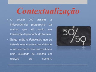 Contextualização
• O século XX assiste à
independência progressiva da
mulher, que até então era
totalmente dependente do homem.
• Surge então o Feminismo que se
trata de uma corrente que defende
o movimento da luta das mulheres
pela igualdade de direitos em
relação ao homem.
 
