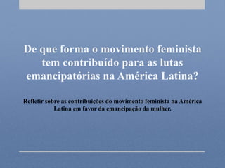 De que forma o movimento feminista
tem contribuído para as lutas
emancipatórias na América Latina?
Refletir sobre as contribuições do movimento feminista na América
Latina em favor da emancipação da mulher.
 