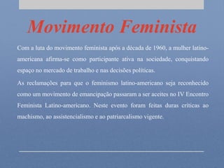Movimento Feminista
Com a luta do movimento feminista após a década de 1960, a mulher latino-
americana afirma-se como participante ativa na sociedade, conquistando
espaço no mercado de trabalho e nas decisões políticas.
As reclamações para que o feminismo latino-americano seja reconhecido
como um movimento de emancipação passaram a ser aceites no IV Encontro
Feminista Latino-americano. Neste evento foram feitas duras críticas ao
machismo, ao assistencialismo e ao patriarcalismo vigente.
 